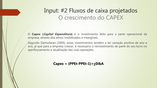 Input: #2 Fluxos de caixa projetados
O crescimento do CAPEX
O Capex (Capital Expenditure) é o investimento feito para a parte operacional da
empresa, através dos ativos imobilizados e intangíveis.
Segundo Damodaran (2004), esses investimentos tendem a ter variação positiva de ano a
ano, já que para a empresa crescer, é necessário o reinvestimento de parte do seu lucro no
aperfeiçoamento e atualização das suas operações.
Capex = (PPEt-PPEt-1)+ΣD&A
 