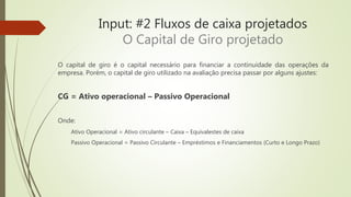 Input: #2 Fluxos de caixa projetados
O Capital de Giro projetado
O capital de giro é o capital necessário para financiar a continuidade das operações da
empresa. Porém, o capital de giro utilizado na avaliação precisa passar por alguns ajustes:
CG = Ativo operacional – Passivo Operacional
Onde:
Ativo Operacional = Ativo circulante – Caixa – Equivalestes de caixa
Passivo Operacional = Passivo Circulante – Empréstimos e Financiamentos (Curto e Longo Prazo)
 