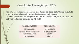 Conclusão Avaliação por FCD
VALOR DA EMPRESA R$ 14.961.035,04
Dívida Líquida R$ 30.366,00
Valor do Patrimônio Líquido R$ 14.930.669,04
Número de Ações 330386
Preço por Ação R$ 45,19
Por fim, foi realizado o desconto dos fluxos de caixa pela WACC calculado
anteriormente, chegando no resultado apresentado abaixo.
O valor estimado da empresa foi de R$ 14.961.036,04 e o valor do
patrimônio líquido por ação de R$ 45,19
 