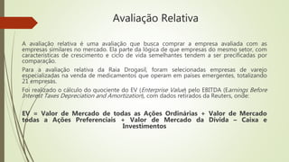 Avaliação Relativa
A avaliação relativa é uma avaliação que busca comprar a empresa avaliada com as
empresas similares no mercado. Ela parte da lógica de que empresas do mesmo setor, com
características de crescimento e ciclo de vida semelhantes tendem a ser precificadas por
comparação.
Para a avaliação relativa da Raia Drogasil, foram selecionadas empresas de varejo
especializadas na venda de medicamentos que operam em países emergentes, totalizando
21 empresas.
Foi realizado o cálculo do quociente do EV (Enterprise Value) pelo EBITDA (Earnings Before
Interest Taxes Depreciation and Amortization), com dados retirados da Reuters, onde:
EV = Valor de Mercado de todas as Ações Ordinárias + Valor de Mercado
todas a Ações Preferenciais + Valor de Mercado da Dívida – Caixa e
Investimentos
 