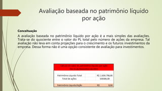 Avaliação baseada no patrimônio líquido
por ação
Conceituação
A avaliação baseada no patrimônio líquido por ação é a mais simples das avaliações.
Trata-se do quociente entre o valor do PL total pelo número de ações da empresa. Tal
avaliação não leva em conta projeções para o crescimento e os futuros investimentos da
empresa. Dessa forma não é uma opção consistente de avaliação para investimentos.
 