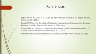 Referências
ASSAF NETO, A.; LIMA, F. G. Curso de Administração Financeira. 3º edição. Editora
Atlas S. A, 2014. 856 p.
DAMODARAN, A. The Dark Side of Valuation: Valuing Young, Distressed, and Complex
Business. 2º edição. Pearson Education, Inc. 2010. 590 p.
DAMODARN, A. Valuation: Como Avaliar Empresas e Escolher as Melhores Ações. LTC
– Livros Técnicos e Científicos Editora Ltda. 2012, 207 p.
RAIADROGASIL. Disponível: http://www.raiadrogasil.com.br. Acesso em: 10 nov 2016
 