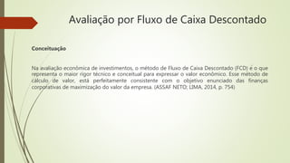 Avaliação por Fluxo de Caixa Descontado
Conceituação
Na avaliação econômica de investimentos, o método de Fluxo de Caixa Descontado (FCD) é o que
representa o maior rigor técnico e conceitual para expressar o valor econômico. Esse método de
cálculo de valor, está perfeitamente consistente com o objetivo enunciado das finanças
corporativas de maximização do valor da empresa. (ASSAF NETO; LIMA, 2014, p. 754)
 