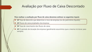 Avaliação por Fluxo de Caixa Descontado
Para realizar a avaliação por fluxo de caixa devemos estimar os seguintes inputs:
 1# Taxa de desconto que determine o risco da empresa (ou do patrimônio líquido);
 2# Fluxos de caixa projetados da empresa;
 3# Taxa de crescimento dos fluxos de caixa;
 4# O período de duração da empresa (geralmente assumimos que a mesma irá durar para
sempre).
 