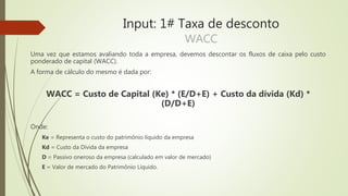 Input: 1# Taxa de desconto
WACC
Uma vez que estamos avaliando toda a empresa, devemos descontar os fluxos de caixa pelo custo
ponderado de capital (WACC).
A forma de cálculo do mesmo é dada por:
WACC = Custo de Capital (Ke) * (E/D+E) + Custo da dívida (Kd) *
(D/D+E)
Onde:
Ke = Representa o custo do patrimônio líquido da empresa
Kd = Custo da Dívida da empresa
D = Passivo oneroso da empresa (calculado em valor de mercado)
E = Valor de mercado do Patrimônio Líquido.
 