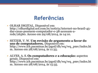 Referências 
• OLHAR DIGITAL. Disponível em: 
http://olhardigital.uol.com.br/noticia/internet-no-brasil-45- 
das-casas-possuem-computador-e-38-acessam-a-rede/ 
26560. Acesso em 29/08/2014, às 14:10. 
• SETZER, V. W. Um revisão de argumento a favor do 
uso de computadores. Disponível em: 
http://www.ich.pucminas.br/pged/db/wq/wq_pmv/index.ht 
m. Acesso em 28/08/2014, às 11:35. 
• ALVES, A. S. Os computadores e a educação: aspectos 
gerais. Disponível em: 
http://www.ich.pucminas.br/pged/db/wq/wq_pmv/index.ht 
m. Acesso em 28/08/2014, às 15:35. 
