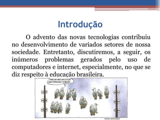 Introdução 
O advento das novas tecnologias contribuiu 
no desenvolvimento de variados setores de nossa 
sociedade. Entretanto, discutiremos, a seguir, os 
inúmeros problemas gerados pelo uso de 
computadores e internet, especialmente, no que se 
diz respeito à educação brasileira. 
 