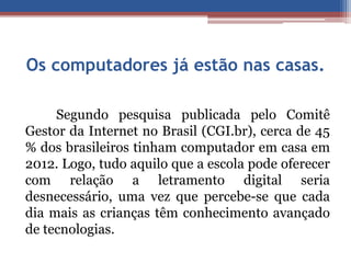 Os computadores já estão nas casas. 
Segundo pesquisa publicada pelo Comitê 
Gestor da Internet no Brasil (CGI.br), cerca de 45 
% dos brasileiros tinham computador em casa em 
2012. Logo, tudo aquilo que a escola pode oferecer 
com relação a letramento digital seria 
desnecessário, uma vez que percebe-se que cada 
dia mais as crianças têm conhecimento avançado 
de tecnologias. 
 