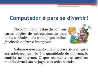 Computador é para se divertir! 
No computador estão disponíveis 
várias opções de entretenimento para 
todas as idades, tais como jogos online, 
facebook, twitter e instagram. 
Sabemos que aquilo que interessa às crianças e 
aos adolescentes não é a quantidade de informação 
contida na internet. O que realmente os atrai no 
mundo virtual são os jogos e as redes sociais. 
 