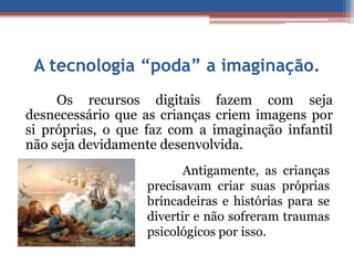 A tecnologia “poda” a imaginação. 
Os recursos digitais fazem com seja 
desnecessário que as crianças criem imagens por 
si próprias, o que faz com a imaginação infantil 
não seja devidamente desenvolvida. 
Antigamente, as crianças 
precisavam criar suas próprias 
brincadeiras e histórias para se 
divertir e não sofreram traumas 
psicológicos por isso. 
 