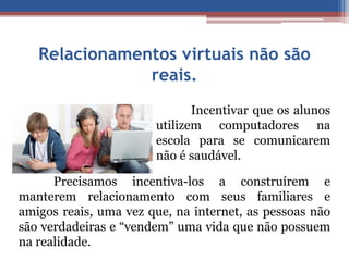 Relacionamentos virtuais não são 
reais. 
Incentivar que os alunos 
utilizem computadores na 
escola para se comunicarem 
não é saudável. 
Precisamos incentiva-los a construírem e 
manterem relacionamento com seus familiares e 
amigos reais, uma vez que, na internet, as pessoas não 
são verdadeiras e “vendem” uma vida que não possuem 
na realidade. 
 