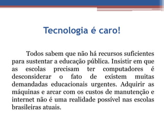 Tecnologia é caro! 
Todos sabem que não há recursos suficientes 
para sustentar a educação pública. Insistir em que 
as escolas precisam ter computadores é 
desconsiderar o fato de existem muitas 
demandadas educacionais urgentes. Adquirir as 
máquinas e arcar com os custos de manutenção e 
internet não é uma realidade possível nas escolas 
brasileiras atuais. 
 