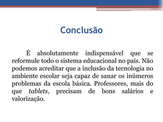 Conclusão 
É absolutamente indispensável que se 
reformule todo o sistema educacional no país. Não 
podemos acreditar que a inclusão da tecnologia no 
ambiente escolar seja capaz de sanar os inúmeros 
problemas da escola básica. Professores, mais do 
que tablets, precisam de bons salários e 
valorização. 
 