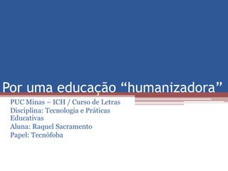 Por uma educação “humanizadora” 
PUC Minas – ICH / Curso de Letras 
Disciplina: Tecnologia e Práticas 
Educativas 
Aluna: Raquel Sacramento 
Papel: Tecnófoba 
 