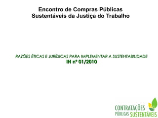 Encontro de Compras Públicas
       Sustentáveis da Justiça do Trabalho




RAZÕES ÉTICAS E JURÍDICAS PARA IMPLEMENTAR A SUSTENTABILIDADE
                       IN nº 01/2010
 