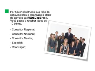 Por haver construído sua rede de consumidores e alcançado o plano de carreira da  REDECapBrasil, Você passa a receber todos os  10 bônus.  Consultor Regional; Consultor Nacional; Consultor Master; Especial; Renovação; 