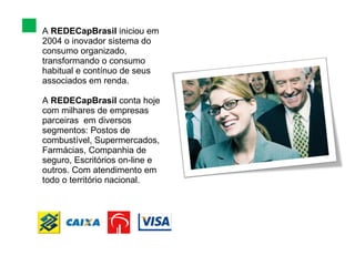 A  REDECapBrasil  iniciou em 2004 o inovador sistema do  consumo  organizado, transformando o consumo  habitual e contínuo de seus associados em renda. A  REDECapBrasil  conta hoje  com milhares de empresas  parceiras  em diversos segmentos: Postos de combustível, Supermercados, Farmácias, Companhia de seguro, Escritórios on-line e outros. Com atendimento em todo o território nacional. 