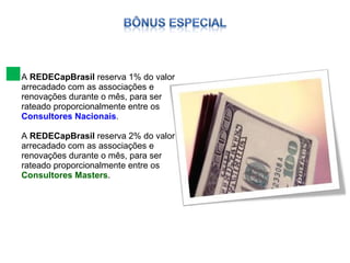 A  REDECapBrasil  reserva 1% do valor arrecadado com as associações e renovações durante o mês, para ser rateado proporcionalmente entre os  Consultores Nacionais . A  REDECapBrasil  reserva 2% do valor arrecadado com as associações e renovações durante o mês, para ser rateado proporcionalmente entre os  Consultores Masters . 