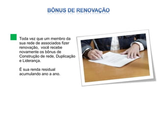 Toda vez que um membro da sua rede de associados fizer renovação,  você recebe novamente os bônus de Construção de rede, Duplicação e Liderança. É sua renda residual acumulando ano a ano. 