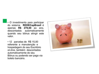 •  O investimento para participar do sistema  REDECapBrasil  é apenas  R$ 279,00  ao ano,  descontados automaticamente quando seu bônus  atingir este valor. •   12  parcelas de  R$ 15,00 referente  a  manutenção  e hospedagem do seu Escritório on-line, também  descontados automaticamente do seu  Bônus ou podendo ser pago via boleto bancário.  