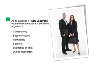 Ao se associar à  REDECapBrasil  você se torna empresário de vários segmentos: Combustível; Supermercados; Farmácias; Seguros; Escritórios on-line; Outros segmentos. 