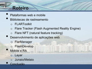 Roteiro
•   Plataformas web e mobile
•   Bibliotecas de rastreamento
    o FLARToolkit
    o Flare Tracker (Flash Augmented Reality Engine)
    o Flare NFT (natural feature tracking)
•   Desenvolvimento de aplicações web
    o FlarManager
    o FlashDevelop
•   Mobile e RA
    o Layar
    o Junaio/Metaio
•   Conclusão
 
