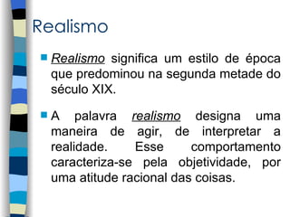 Realismo
   Realismo significa um estilo de época
    que predominou na segunda metade do
    século XIX.
   A palavra realismo designa uma
    maneira de agir, de interpretar a
    realidade.    Esse      comportamento
    caracteriza-se pela objetividade, por
    uma atitude racional das coisas.
 