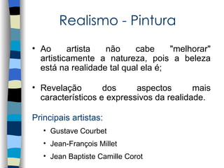 Realismo - Pintura
• Ao      artista  não     cabe     "melhorar"
  artisticamente a natureza, pois a beleza
  está na realidade tal qual ela é;

• Revelação        dos     aspectos       mais
  característicos e expressivos da realidade.

Principais artistas:
   • Gustave Courbet
   • Jean-François Millet
   • Jean Baptiste Camille Corot
 