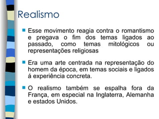 Realismo
   Esse movimento reagia contra o romantismo
    e pregava o fim dos temas ligados ao
    passado, como temas mitológicos ou
    representações religiosas
   Era uma arte centrada na representação do
    homem da época, em temas sociais e ligados
    á experiência concreta.
   O realismo também se espalha fora da
    França, em especial na Inglaterra, Alemanha
    e estados Unidos.
 