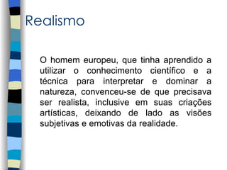 Realismo

 O homem europeu, que tinha aprendido a
 utilizar o conhecimento científico e a
 técnica para interpretar e dominar a
 natureza, convenceu-se de que precisava
 ser realista, inclusive em suas criações
 artísticas, deixando de lado as visões
 subjetivas e emotivas da realidade.
 