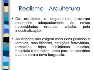 Realismo - Arquitetura
• Os arquitetos e engenheiros procuram
  responder      adequadamente     às  novas
  necessidades      urbanas,   criadas  pela
  industrialização.

• As cidades não exigem mais ricos palácios e
  templos, mas fábricas, estações ferroviárias,
  armazéns,    lojas,    bibliotecas,  escolas,
  hospitais e moradias, tanto para os operários
  quanto para a nova burguesia.
 