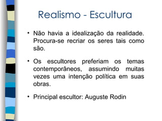 Realismo - Escultura
• Não havia a idealização da realidade.
  Procura-se recriar os seres tais como
  são.

• Os escultores preferiam os temas
  contemporâneos, assumindo muitas
  vezes uma intenção política em suas
  obras.

• Principal escultor: Auguste Rodin
 