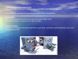Visitas técnicas sem compromisso: Se você desejar, iremos até o local que você indicar para fazer-mos uma avaliação  uma avaliação precisa dos serviços e equipamentos necessários   Orçamentos: Executamos orçamentos prévios para que você possa avaliar nossa  estrutura de produtos e serviços com maior precisão;  Lay Out. Técnico: Vendemos e instalamos Câmaras Frigoríficas e, para tanto, executamos plantas técnicas e lay out de instalação para você.  