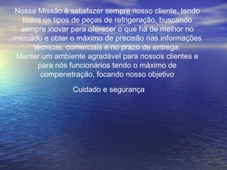 Cuidado e segurança Nossa Missão é satisfazer sempre nosso cliente, tendo todos os tipos de peças de refrigeração, buscando sempre inovar para oferecer o que há de melhor no mercado e obter o máximo de precisão nas informações técnicas, comerciais e no prazo de entrega. Manter um ambiente agradável para nossos clientes e para nós funcionários tendo o máximo de compenetração, focando nosso objetivo 