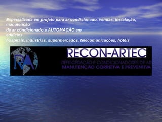 Especializada em projeto para ar condicionado, vendas, instalação, manutenção de ar condicionado e AUTOMAÇÃO em edifícios hospitais, indústrias, supermercados, telecomunicações, hotéis 