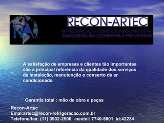 A satisfação de empresas e clientes tão importantes são a principal referência da qualidade dos serviços de instalação, manutenção e conserto de ar condicionado   Garantia total : mão de obra e peças Recon-Artec Emal:artec@recon-refrigeracao.com.br Telefone/fax: (11) 3932-2500  -nextel: 7740-5801  id:42234 