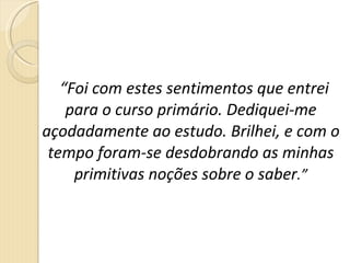 “ Foi com estes sentimentos que entrei para o curso primário. Dediquei-me açodadamente ao estudo. Brilhei, e com o tempo foram-se desdobrando as minhas primitivas noções sobre o saber .” 