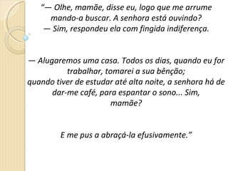 “—  Olhe, mamãe, disse eu, logo que me arrume mando-a buscar. A senhora está ouvindo? —  Sim, respondeu ela com fingida indiferença. —  Alugaremos uma casa. Todos os dias, quando eu for trabalhar, tomarei a sua bênção; quando tiver de estudar até alta noite, a senhora há de dar-me café, para espantar o sono... Sim, mamãe? E me pus a abraçá-la efusivamente.” 