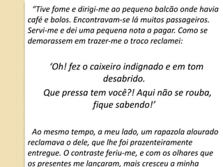 “ Tive fome e dirigi-me ao pequeno balcão onde havia café e bolos. Encontravam-se lá muitos passageiros. Servi-me e dei uma pequena nota a pagar. Como se demorassem em trazer-me o troco reclamei:  ‘ Oh! fez o caixeiro indignado e em tom desabrido. Que pressa tem você?! Aqui não se rouba, fique sabendo!’ Ao mesmo tempo, a meu lado, um rapazola alourado reclamava o dele, que lhe foi prazenteiramente entregue. O contraste feriu-me, e com os olhares que os presentes me lançaram, mais cresceu a minha indignação.” 
