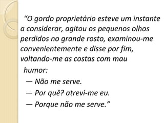 “ O gordo proprietário esteve um instante a considerar, agitou os pequenos olhos perdidos no grande rosto, examinou-me convenientemente e disse por fim, voltando-me as costas com mau  humor:  —  Não me serve.  —  Por quê? atrevi-me eu.  —  Porque não me serve.” 