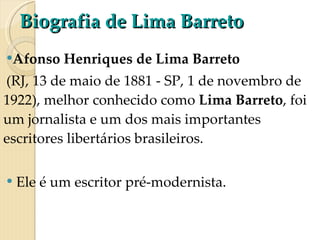 Biografia de Lima Barreto Afonso Henriques de Lima Barreto   (RJ, 13 de maio de 1881 - SP, 1 de novembro de 1922), melhor conhecido como  Lima Barreto , foi um jornalista e um dos mais importantes escritores libertários brasileiros. Ele é um escritor pré-modernista.  