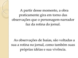 A partir desse momento, a obra praticamente gira em torno das observações que o personagem-narrador faz da rotina do jornal. As observações de Isaías, são voltadas a sua a rotina no jornal, como também suas próprias idéias e sua vivência . 