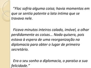“ Floc sofria alguma coisa; havia momentos em que se sentia patente a lata intima que se travava nele.  Ficava minutos inteiros calado, imóvel, a olhar perdidamente as coisas... Nada quisera, pois estava à espera de uma reorganização na diplomacia para obter o lugar de primeiro secretário.  Era o seu sonho a diplomacia, o paraíso a sua felicidade.” 