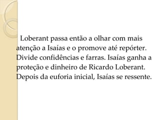 Loberant passa então a olhar com mais atenção a Isaías e o promove até repórter. Divide confidências e farras. Isaías ganha a proteção e dinheiro de Ricardo Loberant. Depois da euforia inicial, Isaías se ressente.      