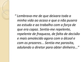 “  Lembrava-me de que deixara toda a minha vida ao acaso e que a não pusera ao estudo e ao trabalho com a força de que era capaz. Sentia-me repelente, repelente de fraqueza, de falta de decisão e mais amolecido agora com o álcool e com os prazeres... Sentia-me parasita, adulando o diretor para obter dinheiro...” 