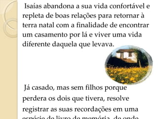Isaías abandona a sua vida confortável e repleta de boas relações para retornar à terra natal com a finalidade de encontrar um casamento por lá e viver uma vida diferente daquela que levava.  Já casado, mas sem filhos porque  perdera os dois que tivera, resolve  registrar as suas recordações em uma espécie de livro de memória, de onde surge  Recordações do Escrivão Isaías Caminha .   