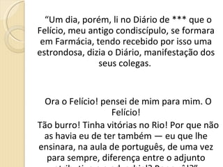 “ Um dia, porém, li no Diário de *** que o Felício, meu antigo condiscípulo, se formara em Farmácia, tendo recebido por isso uma estrondosa, dizia o Diário, manifestação dos seus colegas.  Ora o Felício! pensei de mim para mim. O Felício! Tão burro! Tinha vitórias no Rio! Por que não as havia eu de ter também — eu que lhe ensinara, na aula de português, de uma vez para sempre, diferença entre o adjunto atributivo e o adverbial? Por quê!?” 