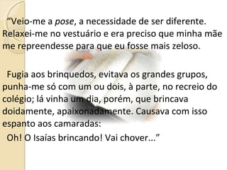 “ Veio-me a  pose , a necessidade de ser diferente. Relaxei-me no vestuário e era preciso que minha mãe me repreendesse para que eu fosse mais zeloso.  Fugia aos brinquedos, evitava os grandes grupos, punha-me só com um ou dois, à parte, no recreio do colégio; lá vinha um dia, porém, que brincava doidamente, apaixonadamente. Causava com isso espanto aos camaradas:  Oh! O Isaías brincando! Vai chover...” 