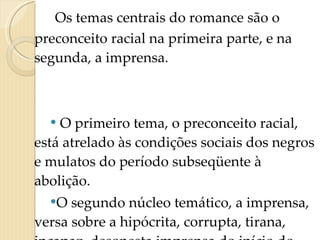Os temas centrais do romance são o preconceito racial na primeira parte, e na segunda, a imprensa. O primeiro tema, o preconceito racial, está atrelado às condições sociais dos negros e mulatos do período subseqüente à abolição. O segundo núcleo temático, a imprensa, versa sobre a hipócrita, corrupta, tirana, incapaz, desonesta imprensa do início do séculoXX. 
