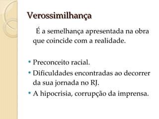 Verossimilhança É a semelhança apresentada na obra que coincide com a realidade. Preconceito racial. Dificuldades encontradas ao decorrer da sua jornada no RJ. A hipocrisia, corrupção da imprensa. 
